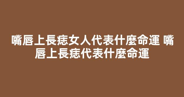 嘴唇上長痣女人代表什麼命運 嘴唇上長痣代表什麼命運